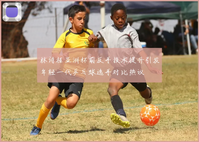 林诗栋亚洲杯前反手技术提升引发年轻一代乒乓球选手对比热议